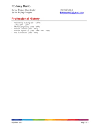 Rodney Durio
Senior Project Coordinator 281.352.4630
Senior Piping Designer Rodney.durio@gmail.com
September 2015 Page 5 of 5
Professional History
 Wood Group Mustang (2011 – 2015)
 AMEC (2008 – 2011)
 Mustang Engineering (1996 – 2008)
 Chevron Chemical (1990 – 1991)
 Chevron Pipeline Co. (1989 – 1990 / 1991 – 1996)
 U.S. Marine Corps (1985 – 1989)
 