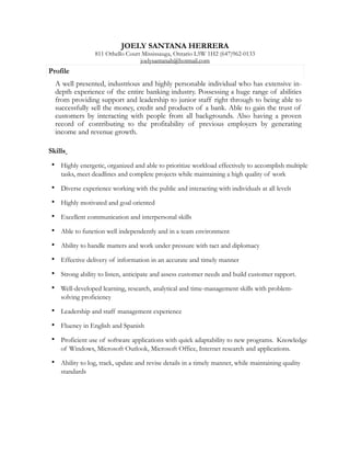 JOELY SANTANA HERRERA
811 Othello Court Mississauga, Ontario L5W 1H2 (647)962-0133
joelysantanah@hotmail.com
!
Skills 	

• Highly energetic, organized and able to prioritize workload effectively to accomplish multiple
tasks, meet deadlines and complete projects while maintaining a high quality of work
• Diverse experience working with the public and interacting with individuals at all levels
• Highly motivated and goal oriented
• Excellent communication and interpersonal skills
• Able to function well independently and in a team environment
• Ability to handle matters and work under pressure with tact and diplomacy
• Effective delivery of information in an accurate and timely manner
• Strong ability to listen, anticipate and assess customer needs and build customer rapport.
• Well-developed learning, research, analytical and time-management skills with problem-
solving proficiency
• Leadership and staff management experience
• Fluency in English and Spanish
• Proficient use of software applications with quick adaptability to new programs. Knowledge
of Windows, Microsoft Outlook, Microsoft Office, Internet research and applications.
• Ability to log, track, update and revise details in a timely manner, while maintaining quality
standards
!
!
Profile
A well presented, industrious and highly personable individual who has extensive in-
depth experience of the entire banking industry. Possessing a huge range of abilities
from providing support and leadership to junior staff right through to being able to
successfully sell the money, credit and products of a bank. Able to gain the trust of
customers by interacting with people from all backgrounds. Also having a proven
record of contributing to the profitability of previous employers by generating
income and revenue growth.
 