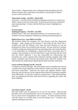Team Leader – Organised the carers, delegated tasks throughout the day,
Doctors rounds, rotas, medication, assessments, entered data on Saturn,
reviews with social services.
Mooreland’s Lodge – Jan 2012 – March 2012
Lead carer – To work closely with the nursing team and carers to ensure our
client’s needs are met on a daily basis. To provide personal care, medication
and companionship. To liase with the Well nurse team to highlight any
concerns.
Previous Roles
Scattergood Agency – Oct 2011 – Jan 2012
Kitchen Porter – this was a temporary position as I was between jobs. I
worked at various companies washing up, cleaning and preparing food.
Right Choice Care - June 2009 to Oct 2011
My position within the company was first Director and then Registered
Manager. After setting up the business I then built up the client base I
worked well with the Primary Care trust and local hospices to care for
terminally ill clients who wished to stay at home. We also cared for a number
of elderly people providing personal care shopping trips and companionship.
I was responsible for completing a health and home assessment then to
arrange a care package to suit the individual’s needs ensuring that the carer
met the client’s approval. I was also responsible for Interviewing and
recruiting new carers organise their induction training complete their CRB
checks. Complete rotas invoicing and payroll; liaise with PCT, Families and
other health care professionals regarding the clients and their well being.
Carers at Home Manager Jan 08 – June 09
I worked as a branch manager. My main duties were to complete the rotas on
a weekly basis using Tagtronics, meet with new clients and carry out a health
and home assessment. Supervise the carers and organise shadow shifts.
Interview and recruit new carers organise their induction training to complete
their CRB checks. To take the on-call on a regular basis. Chair staff meetings,
carry out appraisals and liaise with Social services regarding the clients and
their wellbeing.
Curi Domi Aug 07 – Jan 08
My main duties were to organise live in care for our clients. Interviewing
potential carers and matching them up to our client base. To ensure that the
live in carers travel arrangements were in place. To make personal contact
with the clients on a weekly basis to see how things were. To deliver and
organise training to the carers.
 