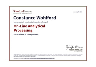 STATEMENT OF ACCOMPLISHMENT
Stanford ONLINE
Stanford University
Professor in Computer Science
Jennifer Widom, PhD
January 5, 2016
Constance Wohlford
has successfully completed a free online offering of
On-Line Analytical
Processing
with Statement of Accomplishment.
PLEASE NOTE: SOME ONLINE COURSES MAY DRAW ON MATERIAL FROM COURSES TAUGHT ON-CAMPUS BUT THEY ARE NOT EQUIVALENT TO ON-CAMPUS COURSES. THIS STATEMENT DOES NOT
AFFIRM THAT THIS PARTICIPANT WAS ENROLLED AS A STUDENT AT STANFORD UNIVERSITY IN ANY WAY. IT DOES NOT CONFER A STANFORD UNIVERSITY GRADE, COURSE CREDIT OR DEGREE,
AND IT DOES NOT VERIFY THE IDENTITY OF THE PARTICIPANT.
Authenticity can be verified at https://verify.lagunita.stanford.edu/SOA/b4dc9fa92f8c49d5b77ee46bb4573051
 