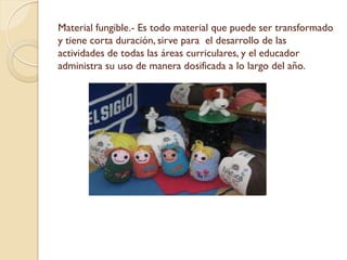Material fungible.- Es todo material que puede ser transformado
y tiene corta duración, sirve para el desarrollo de las
actividades de todas las áreas curriculares, y el educador
administra su uso de manera dosificada a lo largo del año.
 