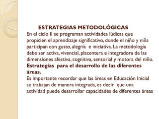 ESTRATEGIAS METODOLÓGICAS
En el ciclo II se programan actividades lúdicas que
propicien el aprendizaje significativo, donde el niño y niña
participan con gusto, alegría e iniciativa. La metodología
debe ser activa, vivencial, placentera e integradora de las
dimensiones afectiva, cognitiva, sensorial y motora del niño.
Estrategias para el desarrollo de las diferentes
áreas.
Es importante recordar que las áreas en Educación Inicial
se trabajan de manera integrada, es decir que una
actividad puede desarrollar capacidades de diferentes áreas
 