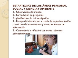ESTARTEGIAS DE LAS ÁREAS PERSONAL
SOCIAL Y CIENCIA Y AMBIENTE
1.- Observación del mundo
2.- Formulación de preguntas
3.- planificación de la investigación
4.- Recojo de información a través de experimentación
con el uso de instrumentos y de otras fuentes de
información
5.- Comentario y reflexión con otros sobre sus
descubrimientos.
 
