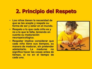 2. Principio del Respeto
 Los niños tienen la necesidad de
  que se les acepte y respete su
  forma de ser y estar en el mundo.
 Respeto a lo que cada niño es y
  no a lo que le falta, teniendo en
  cuenta su maduración
  neuropsicológica.
 Respetar implica considerar que
  cada niño tiene sus tiempos, su
  manera de madurar, sin pretender
  adelantarlo. La madurez no
  significa hacer las cosas antes de
  tiempo, si no en el tiempo de
  cada uno.
 