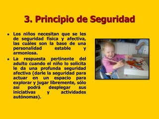 3. Principio de Seguridad
   Los niños necesitan que se les
    de seguridad física y afectiva,
    las cuáles son la base de una
    personalidad        estable      y
    armoniosa.
   La respuesta pertinente del
    adulto cuando el niño lo solicita
    le da una profunda seguridad
    afectiva (darle la seguridad para
    actuar en un espacio para
    explorar y jugar libremente, sólo
    así     podrá    desplegar     sus
    iniciativas     y      actividades
    autónomas).
 