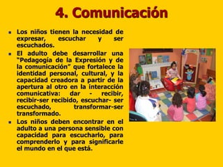 4. Comunicación
   Los niños tienen la necesidad de
    expresar,     escuchar     y    ser
    escuchados.
   El adulto debe desarrollar una
    “Pedagogía de la Expresión y de
    la comunicación” que fortalece la
    identidad personal, cultural, y la
    capacidad creadora a partir de la
    apertura al otro en la interacción
    comunicativa:     dar    -  recibir,
    recibir-ser recibido, escuchar- ser
    escuchado,         transformar-ser
    transformado.
   Los niños deben encontrar en el
    adulto a una persona sensible con
    capacidad para escucharlo, para
    comprenderlo y para significarle
    el mundo en el que está.
 