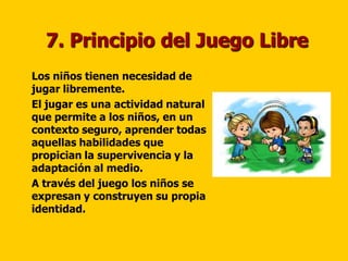 7. Principio del Juego Libre
   Los niños tienen necesidad de
    jugar libremente.
   El jugar es una actividad natural
    que permite a los niños, en un
    contexto seguro, aprender todas
    aquellas habilidades que
    propician la supervivencia y la
    adaptación al medio.
   A través del juego los niños se
    expresan y construyen su propia
    identidad.
 