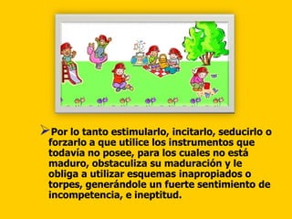 Por lo tanto estimularlo, incitarlo, seducirlo o
 forzarlo a que utilice los instrumentos que
 todavía no posee, para los cuales no está
 maduro, obstaculiza su maduración y le
 obliga a utilizar esquemas inapropiados o
 torpes, generándole un fuerte sentimiento de
 incompetencia, e ineptitud.
 
