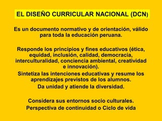 EL DISEÑO CURRICULAR NACIONAL (DCN)

Es un documento normativo y de orientación, válido
         para toda la educación peruana.

 Responde los principios y fines educativos (ética,
      equidad, inclusión, calidad, democracia,
interculturalidad, conciencia ambiental, creatividad
                    e innovación).
 Sintetiza las intenciones educativas y resume los
      aprendizajes previstos de los alumnos.
         Da unidad y atiende la diversidad.

     Considera sus entornos socio culturales.
    Perspectiva de continuidad o Ciclo de vida
 