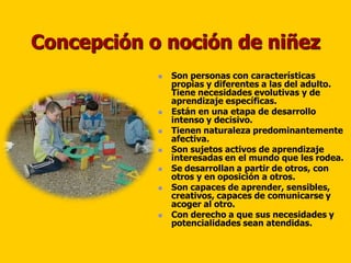 Concepción o noción de niñez
               Son personas con características
                propias y diferentes a las del adulto.
                Tiene necesidades evolutivas y de
                aprendizaje específicas.
               Están en una etapa de desarrollo
                intenso y decisivo.
               Tienen naturaleza predominantemente
                afectiva.
               Son sujetos activos de aprendizaje
                interesadas en el mundo que les rodea.
               Se desarrollan a partir de otros, con
                otros y en oposición a otros.
               Son capaces de aprender, sensibles,
                creativos, capaces de comunicarse y
                acoger al otro.
               Con derecho a que sus necesidades y
                potencialidades sean atendidas.
 
