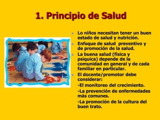 1. Principio de Salud
           Lo niños necesitan tener un buen
            estado de salud y nutrición.
           Enfoque de salud preventivo y
            de promoción de la salud.
           La buena salud (física y
            psíquica) depende de la
            comunidad en general y de cada
            familiar en particular.
           El docente/promotor debe
            considerar:
            -El monitoreo del crecimiento.
            -La prevención de enfermedades
            más comunes.
            -La promoción de la cultura del
            buen trato.
 