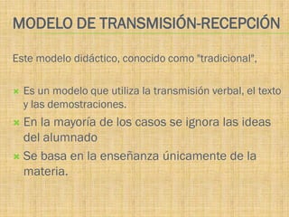 MODELO DE TRANSMISIÓN-RECEPCIÓN

Este modelo didáctico, conocido como "tradicional",

   Es un modelo que utiliza la transmisión verbal, el texto
    y las demostraciones.
 En la mayoría de los casos se ignora las ideas
  del alumnado
 Se basa en la enseñanza únicamente de la
  materia.
 