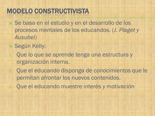 MODELO CONSTRUCTIVISTA
    Se basa en el estudio y en el desarrollo de los
     procesos mentales de los educandos. (J. Piaget y
     Ausubel)
    Según Kelly:
1.    Que lo que se aprende tenga una estructura y
      organización interna.
2.    Que el educando disponga de conocimientos que le
      permitan afrontar los nuevos contenidos.
3.    Que el educando muestre interés y motivación
 
