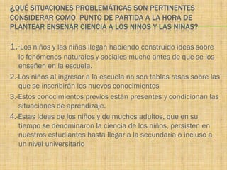 ¿QUÉ SITUACIONES PROBLEMÁTICAS SON PERTINENTES
CONSIDERAR COMO PUNTO DE PARTIDA A LA HORA DE
PLANTEAR ENSEÑAR CIENCIA A LOS NIÑOS Y LAS NIÑAS?

1.-Los niños y las niñas llegan habiendo construido ideas sobre
   lo fenómenos naturales y sociales mucho antes de que se los
   enseñen en la escuela.
2.-Los niños al ingresar a la escuela no son tablas rasas sobre las
   que se inscribirán los nuevos conocimientos
3.-Estos conocimientos previos están presentes y condicionan las
   situaciones de aprendizaje.
4.-Estas ideas de los niños y de muchos adultos, que en su
   tiempo se denominaron la ciencia de los niños, persisten en
   nuestros estudiantes hasta llegar a la secundaria o incluso a
   un nivel universitario
 