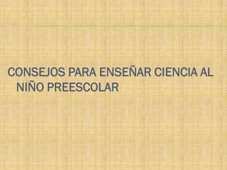 CONSEJOS PARA ENSEÑAR CIENCIA AL
 NIÑO PREESCOLAR
 