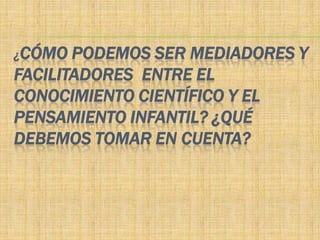 ¿CÓMO  PODEMOS SER MEDIADORES Y
FACILITADORES ENTRE EL
CONOCIMIENTO CIENTÍFICO Y EL
PENSAMIENTO INFANTIL? ¿QUÉ
DEBEMOS TOMAR EN CUENTA?
 