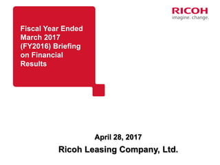 April 28, 2017
Fiscal Year Ended
March 2017
(FY2016) Briefing
on Financial
Results
Ricoh Leasing Company, Ltd.
 