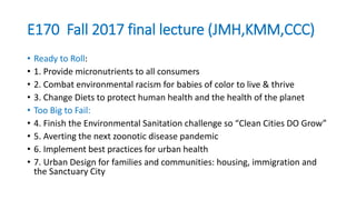 E170 Fall 2017 final lecture (JMH,KMM,CCC)
• Ready to Roll:
• 1. Provide micronutrients to all consumers
• 2. Combat environmental racism for babies of color to live & thrive
• 3. Change Diets to protect human health and the health of the planet
• Too Big to Fail:
• 4. Finish the Environmental Sanitation challenge so “Clean Cities DO Grow”
• 5. Averting the next zoonotic disease pandemic
• 6. Implement best practices for urban health
• 7. Urban Design for families and communities: housing, immigration and
the Sanctuary City
 