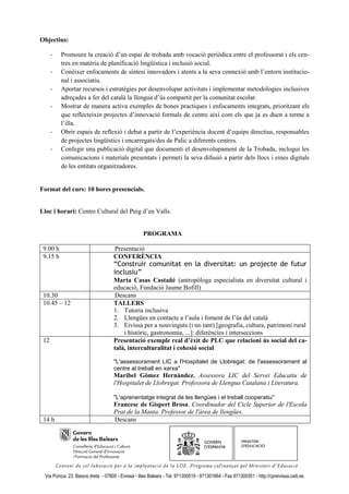 Objectius:

      -   Promoure la creació d’un espai de trobada amb vocació periòdica entre el professorat i els cen-
          tres en matèria de planificació lingüística i inclusió social.
      -   Conèixer enfocaments de síntesi innovadors i atents a la seva connexió amb l’entorn institucio-
          nal i associatiu.
      -   Aportar recursos i estratègies per desenvolupar activitats i implementar metodologies inclusives
          adreçades a fer del català la llengua d’ús compartit per la comunitat escolar.
      -   Mostrar de manera activa exemples de bones practiques i enfocaments integrats, prioritzant els
          que reflecteixin projectes d’innovació formals de centre així com els que ja es duen a terme a
          l’illa.
      -   Obrir espais de reflexió i debat a partir de l’experiència docent d’equips directius, responsables
          de projectes lingüístics i encarregats/des de Palic a diferents centres.
      -   Confegir una publicació digital que documenti el desenvolupament de la Trobada, inclogui les
          comunicacions i materials presentats i permeti la seva difusió a partir dels llocs i eines digitals
          de les entitats organitzadores.


Format del curs: 10 hores presencials.


Lloc i horari: Centre Cultural del Puig d’en Valls.


                                                     PROGRAMA

 9.00 h                              Presentació
 9.15 h                              CONFERÈNCIA
                                     “Construir comunitat en la diversitat: un projecte de futur
                                     inclusiu”
                                     Marta Casas Castañé (antropòloga especialista en diversitat cultural i
                                     educació, Fundació Jaume Bofill)
 10.30                               Descans
 10.45 – 12                          TALLERS
                                     1. Tutoria inclusiva
                                     2. Llengües en contacte a l’aula i foment de l’ús del català
                                     3. Eivissa per a nouvinguts (i no tant) [geografia, cultura, patrimoni rural
                                         i històric, gastronomia, ...]: diferències i interseccions
 12                                  Presentació exemple real d’èxit de PLC que relacioni ús social del ca-
                                     talà, interculturalitat i cohesió social

                                     "L'assessorament LIC a l'Hospitalet de Llobregat: de l'assessorament al
                                     centre al treball en xarxa"
                                     Maribel Gómez Hernàndez, Assessora LIC del Servei Educatiu de
                                     l'Hospitalet de Llobregat. Professora de Llengua Catalana i Literatura.

                                     "L'aprenentatge integrat de les llengües i el treball cooperatiu"
                                     Francesc de Gispert Brosa. Coordinador del Cicle Superior de l'Escola
                                     Prat de la Manta. Professor de l'àrea de llengües.
 14 h                                Descans




  Via Púnica, 23, Baixos dreta - 07800 - Eivissa - Illes Balears - Tel. 971300519 - 971301664 - Fax 971300351 - http://cpreivissa.caib.es
 
