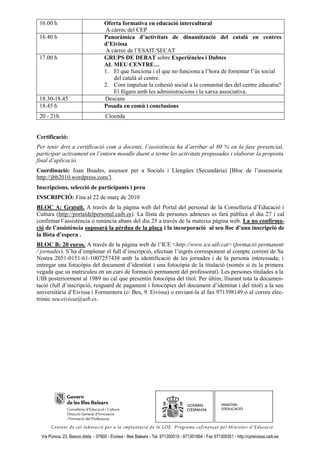 16.00 h                             Oferta formativa en educació intercultural
                                     A càrrec del CEP
 16.40 h                             Panoràmica d’activitats de dinamització del català en centres
                                     d’Eivissa
                                     A càrrec de l’ESAIT/SECAT
 17.00 h                             GRUPS DE DEBAT sobre Experiències i Dubtes
                                     AL MEU CENTRE…
                                     1. El que funciona i el que no funciona a l’hora de fomentar l’ús social
                                        del català al centre.
                                     2. Com impulsar la cohesió social a la comunitat des del centre educatiu?
                                        El lligam amb les administracions i la xarxa associativa.
 18.30-18.45                         Descans
 18.45 h                             Posada en comú i conclusions
 20 - 21h                             Cloenda


Certificació:
Per tenir dret a certificació com a docents, l’assistència ha d’arribar al 80 % en la fase presencial,
participar activament en l’entorn moodle duent a terme les activitats proposades i elaborar la proposta
final d’aplicació.
Coordinació: Joan Buades, assessor per a Socials i Llengües (Secundària) [Bloc de l’assessoria:
http://jbb2010.wordpress.com/].
Inscripcions, selecció de participants i preu
INSCRIPCIÓ: Fins al 22 de març de 2010
BLOC A: Gratuït. A través de la pàgina web del Portal del personal de la Conselleria d’Educació i
Cultura (http://portaldelpersonal.caib.es). La llista de persones admeses es farà pública el dia 27 i cal
confirmar l’assistència o renúncia abans del dia 25 a través de la mateixa pàgina web. La no confirma-
ció de l’assistència suposarà la pèrdua de la plaça i la incorporació al seu lloc d’una inscripció de
la llista d’espera .
BLOC B: 20 euros. A través de la pàgina web de l’ICE <http://www.ice.uib.cat> (formació permanent
/ jornades). S’ha d’emplenar el full d’inscripció, efectuar l’ingrés corresponent al compte corrent de Sa
Nostra 2051-0151-61-1007257438 amb la identificació de les jornades i de la persona interessada; i
entregar una fotocòpia del document d’identitat i una fotocòpia de la titulació (només si és la primera
vegada que us matriculeu en un curs de formació permanent del professorat). Les persones titulades a la
UIB posteriorment al 1989 no cal que presentin fotocòpia del títol. Per últim, lliurant tota la documen-
tació (full d’inscripció, resguard de pagament i fotocòpies del document d’identitat i del títol) a la seu
universitària d’Eivissa i Formentera (c/ Bes, 9. Eivissa) o enviant-la al fax 971398149 o al correu elec-
trònic seu.eivissa@uib.es.




  Via Púnica, 23, Baixos dreta - 07800 - Eivissa - Illes Balears - Tel. 971300519 - 971301664 - Fax 971300351 - http://cpreivissa.caib.es
 