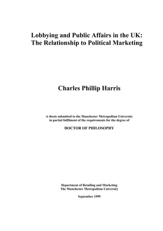 Lobbying and Public Affairs in the UK:
The Relationship to Political Marketing
Charles Phillip Harris
A thesis submitted to the Manchester Metropolitan University
in partial fulfilment of the requirements for the degree of
DOCTOR OF PHILOSOPHY
Department of Retailing and Marketing
The Manchester Metropolitan University
September 1999
 