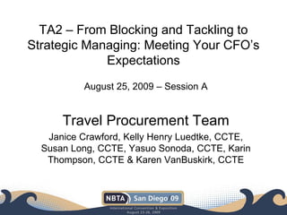 TA2 – From Blocking and Tackling to
Strategic Managing: Meeting Your CFO’s
Expectations
August 25, 2009 – Session A
Travel Procurement Team
Janice Crawford, Kelly Henry Luedtke, CCTE,
Susan Long, CCTE, Yasuo Sonoda, CCTE, Karin
Thompson, CCTE & Karen VanBuskirk, CCTE
 