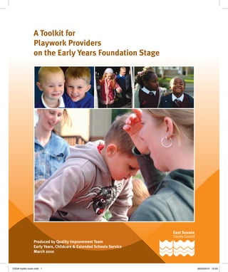 A Toolkit for
Playwork Providers
on the Early Years Foundation Stage
Produced by Quality Improvement Team
Early Years, Childcare & Extended Schools Service
March 2010
ESQA toolkit cover.indd 1 26/03/2010 10:50
 