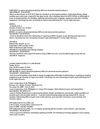 CHEVRON is a petro chemical producing different chemicals and also polymer.
MILLWRIGHT MACHINIST
-Hired as shut downer in JCP/NCP Plant for shutdown as all around machinist. Fabricating Plunge, blinds
machine parts and as per required of the plant needs. After shutdown absorb in SPICO Plant as millwright to
work in commissioning. Overhauling, repairing and maintenance of pumps, compressor and other rotating
equipment. Checking run outs, measuring newparts and confirming if it’s in the right tolerance.
KEMYA
Al Jubail, K.S.A.
October 10 2012- Nov 24 2012
Al Amara (shutdown)
KEMYA is a petro chemical producing different chemicals and also polymer.
MACHINIST TECHNICIAN
-Assist in shutdown works like fabricating or repairing of different parts as per drawing and supervisors
advice. Checking run outs, measuring newparts and confirming if it’s in the right tolerance.
ARAMCO
Rahima Ras Tanura, K.S.A.
September 2 2012-october 6 2012
Hadi Al Hammam (pipe laying)
ARAMCO is oil mining and refining company.
MACHINIST TECHNICIAN
-hired as machinist and assigned in hydro testing of different valve to be installed in pipe laying with the
ARAMCO inspector.
Arabian Industrial fibers Co. (Ibn Rushd)
Yanbu, K.S.A.
June 24 2012-august 31 2012
ERAM Engrng. (maintenance)
IBN RUSHD is a petro chemical producing different chemicals and also polymer.
MACHINIST TECHNICIAN
-work in central machine shop which in charge in supporting millwrights in fabricating or repairing in rotating
equipment as per drawing or supervisor advice. Checking run outs, measuring newparts and confirming if it’s
in the right tolerance.
Arms Corporation of the Philippines
Fortune Ave., Brngy. Fortune, Marikina City
November 20, 2008 – Feb 21, 2012
Arms Corporation of the Philippines is a large ISO company which fabricates guns and ammunition.
MACHINIST TECHNICIAN
-work in Tooling Department as all around machinist. Repair and fabricate tool and die, molds and different
machine parts and assemble and fit it. I am also trained in programing and operating E.D.M. wirecut
machine. Fabricating different part such as bolt and nuts, gear and other work piece as per drawing and
costumer advice.
GM Industrial Services Phil., inc.
L.bica Comp., Lawang Bato, Valenzuela City
June 14 2008 – October 18,2008
GM Industrial Services Phil., inc. is company producing polymer product such as bottles, caps and pails.
MACHINIST TECHNICIAN
-work as general technician, machining repairing of molds. Overhauling of rotating equipment such as pump,
motor and extruders.
 