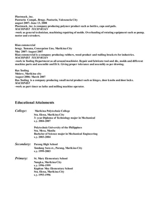 Plastmack, inc.
Punturin Compd., Brngy. Punturin, Valenzuela City
august 2007- June 13, 2008
Plastmack, inc. is company producing polymer product such as bottles, caps and pails.
MACHINIST TECHNICIAN
-work as general technician, machining repairing of molds. Overhauling of rotating equipment such as pump,
motor and extruders.
Rian commercial
brngy. Tumana, Concepcion Uno, Marikina City
May 2007- August 2007
Rian commercial is a company producing rubbers, wood product and walling brackets for industries.
MACHINIST TECHNICIAN
-work in Tooling Department as all around machinist. Repair and fabricate tool and die, molds and different
machine parts and assemble and fit it. Giving proper tolerance and assembly as per drawing.
Ras Tooling
Molave, Marikina city
August 2006- March 2007
Ras Tooling is a company producing small metal product such as hinges, door knobs and door locks.
MACHINIST
-work as part timer as lathe and milling machine operator.
EducationalAttainments
College: Marikina Polytechnic College
Sta. Elena, Marikina City
3- year Diploma of Technology major in Mechanical
s.y. 2004-2007
Polytechnic University of the Philippines
Sta. Mesa, Manila
Bachelor of Science major in Mechanical Engineering
s.y. 2003-2004
Secondary: Parang High School
Tandang Sora st., Parang, Marikina City
s.y. 1999-2003
Primary: St. Mary Elementary School
Nangka, Marikina City
s.y. 1996-1999
Kapitan Moy Elementary School
Sta. Elena, Marikina City
s.y. 1993-1996
 