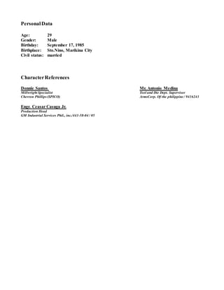 PersonalData
Age: 29
Gender: Male
Birthday: September 17, 1985
Birthplace: Sto.Nino, Marikina City
Civil status: married
CharacterReferences
Donnie Santos Mr. Antonio Medina
Millwright Specialist Tool and Die Dept. Supervisor
Chevron Phillips (SPICO) ArmsCorp. Of the philippine / 9416243
Engr. Ceasar Casuga Jr.
Production Head
GM Industrial Services Phil., inc./443-58-04 / 05
 
