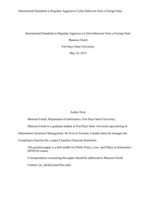 International Standards to Regulate Aggressive Cyber-behavior from a Foreign State
International Standards to Regulate Aggressive Cyber-behaviour from a Foreign State
Mansoor Faridi
Fort Hays State University
May 10, 2015
Author Note
Mansoor Faridi, Department of Informatics, Fort Hays State University.
Mansoor Faridi is a graduate student at Fort Hays State University specializing in
Information Assurance Management. He lives in Toronto, Canada where he manages the
Compliance function for a major Canadian Financial Institution.
This position paper is a deliverable for Public Policy, Law, and Ethics in Informatics
(INT610) course.
Correspondence concerning this paper should be addressed to Mansoor Faridi.
Contact: [m_faridi@mail.fhsu.edu]
 