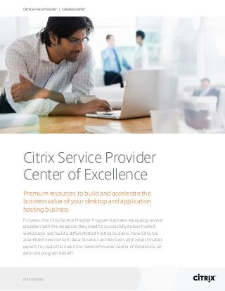 Citrix Service Provider
Center of Excellence
Premium resources to build and accelerate the
business value of your desktop and application
hosting business
For years, the Citrix Service Provider Program has been equipping service
providers with the resources they need to successfully deliver hosted
workspaces and build a differentiated hosting business. Now Citrix has
assembled new content, data, business architectures and subject matter
experts to create the new Citrix Service Provider Center of Excellence, an
exclusive program benefit.
citrix.com/csp
Citrix Service Provider | Solutions Brief
 