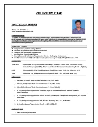 CURRICULUM VITAE
ROHIT KUMAR SHARMA
Mobile: +91-9939625611
Email-intorohitworld@gmail.com
CARRER OBJECTIVE:
To work in an organization that appreciates innovativeness, demands analytical. Provide a challenging and
performance driven environment and a wide spectrum of experience to grow and excel in my career. I aim to create
meaningful contribution to the organization through my skill and abilities and to continuously improve on my
professional knowledge and skill.
PROFESSINAL SYNOPSIS
 Comprehensive problem solving abilities.
 Excellent verbal and written communication skills.
 Ability to deal with people diplomatically.
 Hardworking, Competent & Efficient.
 Smart, Dynamic & Talented to Play a Positive Role in a Challenging Environment.
 Good Communicator with Excellent Presentation, Team management / Building & Motivation Skills.
__________________________________________________________________________________________________________________________________________________
SCHOLASTICS:
2011-2015 Completed B.Tech. (Electronics & Comm. Engg.) from Guru Gobind Singh Educational Society’s
2011 Completed 12th (PCM) from Lions Public School, Sindri under CBSE, New Delhi with 62%
2009 Completed 10th from Lions Public School, Sindri under CBSE, New Delhi With 71 %
___________________________________________________________________________________________________________________________________________________
Achievements
1. Class-VII, Certificate of Merit: Modex Scientia-05-06, L.P.S, Sindri
2. Class-IX, Certificate of Merit: Elocation Contest-07-08, L.P.S, Sindri
3. Class-XI, Certificate of Merit: Elocation Contest-09-010,L.P.S,Sindri
4. B.Tech, Certificate of appreciation: Presented paper on Indo-China Relations seminar-2011 012,
GGSESTC,Bokaro
5. B.Tech, Certificate of appreciation: finalist in event-Aqua Ranger, KshitiJ techno management fest-2012,IIT
Kharagpur
6. B.Tech, Certificate of appreciation: NRC Robotics Workshop-2013-014, IIT Mumbai
7. B.Tech, Certificate of appreciation: RoboTryst-2015, IIT Delhi
__________________________________________________________________________________________________________________________________________________
Academic Project
 RFID based toll plaza system.
____________________________________________________________________________________ ____________________________
Technical Campus (GGSESTC), Bokaro under Vinoba Bhave university, Hazaribagh with 6.78(CGPA)
 