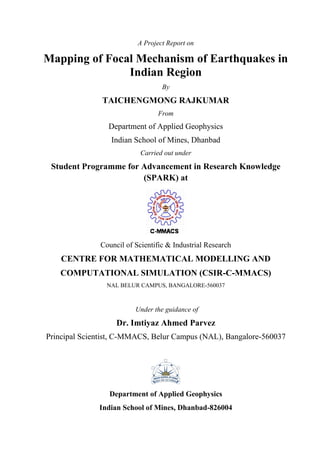 A Project Report on
Mapping of Focal Mechanism of Earthquakes in
Indian Region
By
TAICHENGMONG RAJKUMAR
From
Department of Applied Geophysics
Indian School of Mines, Dhanbad
Carried out under
Student Programme for Advancement in Research Knowledge
(SPARK) at
Council of Scientific & Industrial Research
CENTRE FOR MATHEMATICAL MODELLING AND
COMPUTATIONAL SIMULATION (CSIR-C-MMACS)
NAL BELUR CAMPUS, BANGALORE-560037
Under the guidance of
Dr. Imtiyaz Ahmed Parvez
Principal Scientist, C-MMACS, Belur Campus (NAL), Bangalore-560037
Department of Applied Geophysics
Indian School of Mines, Dhanbad-826004
 