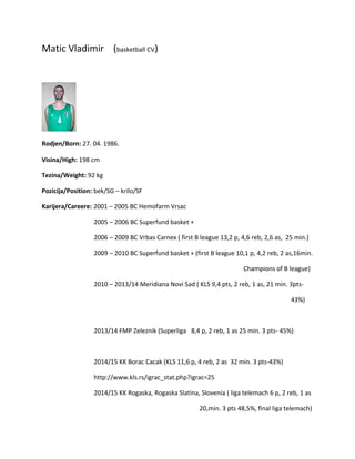 Matic Vladimir (basketball CV)
Rodjen/Born: 27. 04. 1986.
Visina/High: 198 cm
Tezina/Weight: 92 kg
Pozicija/Position: bek/SG – krilo/SF
Karijera/Careere: 2001 – 2005 BC Hemofarm Vrsac
2005 – 2006 BC Superfund basket +
2006 – 2009 BC Vrbas Carnex ( first B league 13,2 p, 4,6 reb, 2,6 as, 25 min.)
2009 – 2010 BC Superfund basket + (first B league 10,1 p, 4,2 reb, 2 as,16min.
Champions of B league)
2010 – 2013/14 Meridiana Novi Sad ( KLS 9,4 pts, 2 reb, 1 as, 21 min. 3pts-
43%)
2013/14 FMP Zeleznik (Superliga 8,4 p, 2 reb, 1 as 25 min. 3 pts- 45%)
2014/15 KK Borac Cacak (KLS 11,6 p, 4 reb, 2 as 32 min. 3 pts-43%)
http://www.kls.rs/igrac_stat.php?igrac=25
2014/15 KK Rogaska, Rogaska Slatina, Slovenia ( liga telemach 6 p, 2 reb, 1 as
20,min. 3 pts 48,5%, final liga telemach)
 