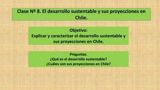 Clase Nº 8. El desarrollo sustentable y sus proyecciones en
Chile.
Objetivo:
Explicar y caracterizar el desarrollo sustentable y
sus proyecciones en Chile.
Preguntas.
¿Qué es el desarrollo sustentable?
¿Cuáles son sus proyecciones en Chile?
 