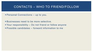  Personal Connections – up to you.
 Businesses need to be more selective.
 Your responsibility – Do not friend or follow anyone
 Possible candidates – forward information to me
CONTACTS – WHO TO FRIEND/FOLLOW
 