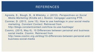 Agresta, S., Bough, B., & Miletsky, J. (2010). Perspectives on Social
Media Marketing (Kindle ed.). Boston: Cengage Learning PTR.
Cormier, D. (2013, June 15). How to use hashtags in your social media
marketing. Constant Contact. Retrieved from
http://blogs.constantcontact.com/how-to-use-hashtags/
Cosmic. (2015, May 6). 10 Differences between personal and business
social media. Cosmic. Retrieved from
http://www.cosmic.org.uk/blog/10-differences-between-personal-and-
business-social-media
REFERENCES
 