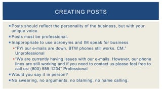  Posts should reflect the personality of the business, but with your
unique voice.
 Posts must be professional.
 Inappropriate to use acronyms and IM speak for business
“FYI our e-mails are down. BTW phones still works. CM.”
Unprofessional
“We are currently having issues with our e-mails. However, our phone
lines are still working and if you need to contact us please feel free to
call us: (800) 555-1234” Professional
 Would you say it in person?
 No swearing, no arguments, no blaming, no name calling.
CREATING POSTS
 