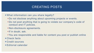  What information can you share legally?
Do not disclose anything about upcoming projects or events.
Do not post anything that is going to violate our company’s code of
conduct and IT policies.
Non-disclosure agreements.
If in doubt, ask.
You are responsible and liable for content you post or publish online
 Check facts
 Credit sources
 Editorial calendar
CREATING POSTS
 