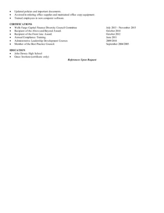  Updated policies and important documents.
 Assisted in ordering office supplies and maintained office copy equipment.
 Trained employees in new computer software.
CERTIFICATIONS
 Wells Fargo Capital Finance Diversity Council Committee July 2013 - November 2015
 Recipient of the Above and Beyond Award. October 2014
 Recipient of the Front Line Award. October 2012
 Annual Compliance Training. June 2011
 Administrative Leadership Development Courses 2009/2010
 Member of the Best Practice Council. September 2004/2005
EDUCATION
 John Dewey High School
 Grace Institute (certificate only)
References Upon Request
 