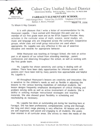 Culver City Unified School District
Administration Building 4034 Irving Place Culver City, CA 90232-2848
(310) 842-4220
arning FARRAGUT ELEMENTARY SCHOOL
10820 Farragut Drive Culver City, CA 90230 Telephone (310) 842-4323
Barbara A. Brown, Principal barharabro^r^cysd.om pftnR
!v
l« I Wi 1 ", L-JJ2
To Whom It May Concern;
!t is with pleasure that ! write a letter of recommendation for Ms.
Moonyean Lagadia. I have worked with Moonyean this past year as a
member of our first grade team and as her BTSA Support Provider. Many
activities in the curricular areas of math, science, social studies, art,
music and language arts are integrated across the curriculum. Cooperative
groups, whole class and small group instruction are used where
appropriate. Ms. Lagadia was very effective in the use of assertive
discipline and rewards for appropriate behavior.
While Moonyean was teaching at Farragut School, she took an active
part in ail aspects of our school from attending meetings , parent
conferences and observing throughout the school, as well as working with
the first grade team.
Ms. Lagadia has shown sensitivity and caring in dealing with all
children. There have been daily opportunities for informal contact with
parents and I have been told by many parents how approachable and helpful
Ms. Lagadia is.
All throughout Moonyean's lessons are creativity and innovation. She
is sensitive to the children's needs as well as flexible in adjusting the
lessons to the various learning modalities of individual students. Her
lesson designs frequently emphasize development of critical thinking and
problem solving skills as well as active involvement of students. She is
skillful in utilizing multiple instructional strategies and teaching
materials. She also showed great flexibility in scheduling and
rescheduling as necessary.
Ms. Lagadia has done an outstanding job during her teaching here at
Farragut. She has been professional, compassionate, caring and thorough.
Her long and short range planning is very effective. All lessons and units
are well organized, well paced and engaging to all students. She peaks
their interest in all curricular areas. She strives to meet the needs of the
BOARD OF EDUCATION
Dr. Jessica Beagles-Roos Mr. Stewart Bubar Mrs. Saundra Davis Dr. Dana Russell Mrs. Maria Wolkowitz Dr. Laura McGaughey, Superintendent
 