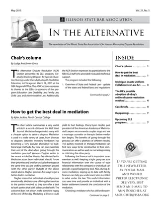 May 2015 				 			 Vol. 21, No. 5
In the Alternative
The newsletter of the Illinois State Bar Association’s Section on Alternative Dispute Resolution
Illinois State Bar Association
T
he Alternative Dispute Resolution (ADR)
Section presented its CLE program, Cre-
atively Resolving Disputes for Special Educa-
tionHearingsundertheIndividualswithDisabilities
Education, in Chicago on March 18, 2015 at the
ISBA Regional Office. The ADR Section expresses
its thanks to the ISBA co-sponsors of the pro-
gram: Education Law, Disability Law, Family Law,
Child Law, and Administrative Law. Additionally,
the ADR Section expresses its appreciation to the
ISBA CLE staff who provided invaluable technical
support.
The program included the following:
1.	 Overview of State and Federal Law - update
of the state and federal laws and regulations
Inside
Chair’s column .  .  .  .  .  .  .  .  .  .  .  . 1
How to get the best
deal in mediation. .  .  .  .  .  .  .  .  . 1
Michigan enacts Uniform
Collaborative Law Act. .  .  .  .  . 3
The UK’s possible
adoption of eBay’s
online dispute resolution
method.  .  .  .  .  .  .  .  .  .  .  .  .  .  .  .  .  .  . 4
Case briefs.  .  .  .  .  .  .  .  .  .  .  .  .  .  .  . 4
Happenings. .  .  .  .  .  .  .  .  .  .  .  .  .  . 7
Upcoming CLE
programs.  .  .  .  .  .  .  .  .  .  .  .  .  .  .  .  . 7
Continued on page 2
Chair’s column
By Judge Ann Breen-Greco
If you're getting
this newsletter
by postal mail
and would
prefer electronic
delivery, just
send an e-mail to
Ann Boucher at
aboucher@isba.org
T
his short article summarizes a very useful
article in a recent edition of the Wall Street
Journal. Mediation has provided many with
a cheaper option to settle a dispute. Mediation
is used in a wide variety of cases, from divorces
to disputes between investors; Mediation has
becoming a very popular alternative to tradi-
tions legal methods. So, how can one maximize
their end of the deal when going through the
mediation process? Veronica Dagher writes in
her recent article Five Ways to Get a Better Deal in
Mediation about how individuals should “know
their priorities and look for tactical advantages at
the same time you are seeking common ground
(with the other party)” Outside of the above
stated advice, Dagher provides five ways to get a
better deal in mediation.
Dagher states that individuals should prepare
emotionally. Mediators are offering their services
to the parties involved so they can offer a deal
to both parties that both sides can deal with.The
outcome does not always make everyone happy
at the end of the day. Mediating a divorce could
yield its hurt feelings. Cheryl Lynn Hepfer, past
president of the American Academy of Matrimo-
nial Lawyers recommends couples to go and see
a marriage counselor or therapist before media-
tion begins. The benefits of going through this
process can offer a plethora of different results.
The parties involved in therapy/mediation can
find new ways to be constructive in their com-
munications as well as work on not antagonizing
or criticizing the other party.
Following the finance trail is important to re-
member as well. Keeping a tight grasp on your
financial information over the course of your
relationship with the company or individual can
provide a good bargaining tool. Also, during di-
vorce mediation, staying up to date with family
financescanhelpyouunderstandwhoisentitled
to what under the law. This useful information
can save time and provide an individual with a
better settlement towards the conclusion of the
mediation.
Choosingamediatorwhohasskillandexperi-
Continued on page 2
How to get the best deal in mediation
By Kyler Juckins, North Central College
 