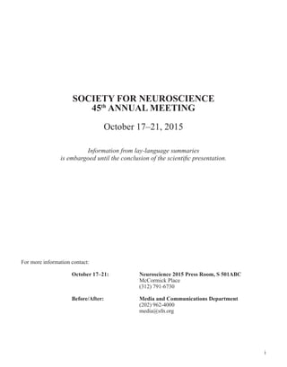 i
SOCIETY FOR NEUROSCIENCE
45th
ANNUAL MEETING
October 17–21, 2015
Information from lay-language summaries
is embargoed until the conclusion of the scientific presentation.
For more information contact:
	 October 17–21: 		 Neuroscience 2015 Press Room, S 501ABC
					McCormick Place
					(312) 791-6730
	 Before/After:			 Media and Communications Department
					(202) 962-4000
					media@sfn.org
 