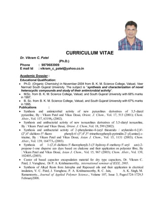 CURRICULUM VITAE
Dr. Vikram C. Patel
(Ph.D.)
Phone : 9879683909
E mail Id : vikram_c_patel@yahoo.co.in
Academic Dossier :
Educational Qualification:
 Ph.D. (Organic Chemistry) in November-2004 from B. K. M. Science College, Valsad, Veer
Narmad South Gujarat University. The subject is “synthesis and characterization of novel
heterocyclic compounds and study of their antimicrobial activity”.
 M.Sc. from B. K. M. Science College, Valsad, and South Gujarat University with 68% marks
in 1997.
 B. Sc. from B. K. M. Science College, Valsad, and South Gujarat University with 67% marks
in 1995.
Publications :
 Synthesis and antimicrobial activity of new pyrazolines derivatives of 3,5-diaryl
pyrazoline, By : Vikam Patel and Vikas Desai, Orient. J. Chem., Vol. 17, 513 (2001); Chem.
Abstr., Vol. 137, 63198p (2002).
 Synthesis and antibacterial activity of new isoxazolines derivatives of 3,5-diaryl isoxazoline,
By : Vikam Patel and Vikas Desai, Orient. J. Chem.,Vol. 18, 599 (2002).
 Synthesis and antibacterial activity of 2-phenylamino-4-(aryl thioureido / arylureido-6-[{4'-
(2'',4''-dichloro-5''-fluoro phenyl)-6'-(3'',4'',5''-trimethoxyphenyl)-pyrimidin-2'-yl}amino]-s-
triazine, By : Vikam Patel and Vikas Desai, Asian J. Chem., Vol. 15, 1131 (2003); Chem.
Abstr., Vol. 139, 164773u (2003).
 Synthesis of 1-(2',4'-dichloro-5'-fluorophenyl)-3-(3'-hydroxy-4'-methoxy-5'-aryl azo)-2-
propene-1-one disperse azo dyes based on chalcone and their application on polyester fibre, By
: Vikam Patel and Vikas Desai, Asian J. Chem., Vol. 15, 967 (2003); Chem. Abstr., Vol. 139,
102405s (2003).
 Castor oil based capacitor encapsulation material for dry type capacitors, Dr. Vikram C.
Patel, J. Varughese, Dr P. A. Krishnamoorthy, international seminar of IEEE, 2005.
 Synthesis of Alkyd Resin from Jatropha and Rapeseed oils and their application in electrical
insulation, V. C. Patel, J. Varughese, P. A. Krishnamoorthy, R. C. Jain, A. K. Singh, M.
Ramamoorty., Journal of Applied Polymer Science., Volume 107, Issue 3, Pages1724-1729,5
February2008.
 
