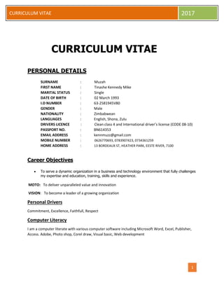 1
CURRICULUM VITAE 2017
CURRICULUM VITAE
PERSONAL DETAILS
SURNAME : Muzah
FIRST NAME : Tinashe Kennedy Mike
MARITAL STATUS : Single
DATE OF BIRTH : 02 March 1993
I.D NUMBER : 63-2581945V80
GENDER : Male
NATIONALITY : Zimbabwean
LANGUAGES : English, Shona, Zulu
DRIVERS LICENCE : Clean class 4 and International driver’s license (CODE 08-10)
PASSPORT NO. : BN614353
EMAIL ADDRESS : kennmuzz@gmail.com
MOBILE NUMBER : 0626770693, 0783907423, 0734361259
HOME ADDRESS : 13 BORDEAUX ST, HEATHER PARK, EESTE RIVER, 7100
Career Objectives
 To serve a dynamic organization in a business and technology environment that fully challenges
my expertise and education, training, skills and experience.
MOTO: To deliver unparalleled value and innovation
VISION: To become a leader of a growing organization
Personal Drivers
Commitment, Excellence, Faithfull, Respect
Computer Literacy
I am a computer literate with various computer software including Microsoft Word, Excel, Publisher,
Access. Adobe, Photo shop, Corel draw, Visual basic, Web development
 