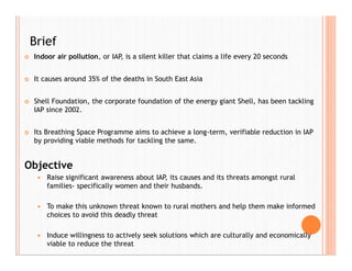  Indoor air pollution, or IAP, is a silent killer that claims a life every 20 seconds
 It causes around 35% of the deaths in South East Asia
 Shell Foundation, the corporate foundation of the energy giant Shell, has been tackling
IAP since 2002.
 Its Breathing Space Programme aims to achieve a long-term, verifiable reduction in IAP
by providing viable methods for tackling the same.
Objective
 Raise significant awareness about IAP, its causes and its threats amongst rural
families- specifically women and their husbands.
 To make this unknown threat known to rural mothers and help them make informed
choices to avoid this deadly threat
 Induce willingness to actively seek solutions which are culturally and economically
viable to reduce the threat
Brief
 