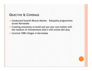 OBJECTIVE & COVERAGE
 Conducted Swachh Bharat Mission – Kalajatha programmes
across Karnataka
 Creating awareness to build and use your own toilets with
the medium of infotainment,that’s with artists skit play
 Covered 1000 villages in Karnataka
 
