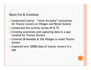 OBJECTIVE & COVERAGE
 Conducted Castrol – “Umar Ka Aaina” exclusively
for Tractor owners at Villages and Retail Outlets
 Conducted this activity across AP & TS
 Creating awareness and capturing data in a app
created for Tractor Owners
 Covered 28 Mandals & 336 Villages to meet Tractor
owners
 Captured over 20000 data of tractor owners in a
app
 