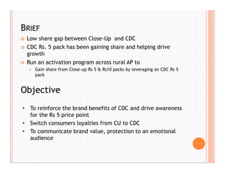 BRIEF
 Low share gap between Close-Up and CDC
 CDC Rs. 5 pack has been gaining share and helping drive
growth
 Run an activation program across rural AP to
 Gain share from Close-up Rs 5 & Rs10 packs by leveraging on CDC Rs 5
pack
• To reinforce the brand benefits of CDC and drive awareness
for the Rs 5 price point
• Switch consumers loyalties from CU to CDC
• To communicate brand value, protection to an emotional
audience
Objective
 